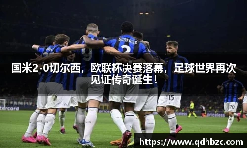 国米2-0切尔西，欧联杯决赛落幕，足球世界再次见证传奇诞生！